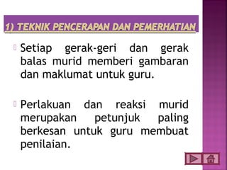    Setiap gerak-geri dan gerak
    balas murid memberi gambaran
    dan maklumat untuk guru.

   Perlakuan dan reaksi murid
    merupakan    petunjuk paling
    berkesan untuk guru membuat
    penilaian.
 