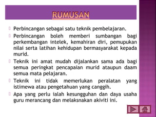  Perbincangan sebagai satu teknik pembelajaran.
 Perbincangan boleh memberi sumbangan bagi
  perkembangan intelek, kemahiran diri, pemupukan
  nilai serta latihan kehidupan bermasyarakat kepada
  murid.
 Teknik ini amat mudah dijalankan sama ada bagi
  semua peringkat pencapaian murid ataupun daam
  semua mata pelajaran.
 Teknik ini tidak memerlukan peralatan yang
  istimewa atau pengetahuan yang canggih.
 Apa yang perlu ialah kesungguhan dan daya usaha
  guru merancang dan melaksnakan akiviti ini.
 