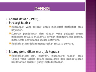    Kamus dewan (1998).
   Strategi ialah :-
     Rancangan yang teratur untuk mencapai matlamat atau
      kejayaan.
     Susunan pendekatan dan kaedah yang pelbagai untuk
      mencapai sesuatu matlamat dengan menggunakan tenaga,
      masa serta kemudahan secara optimum.
     Kebijaksanaan dalam menguruskan sesuatu perkara.

 Bidang pendidikan merujuk kepada
     Kebijaksanaan guru memilih, merancang kaedah atau
      teknik yang sesuai dalam pengajaran dan pembelajaran
      berdasarkan objektif yang telah ditetapkan.
 