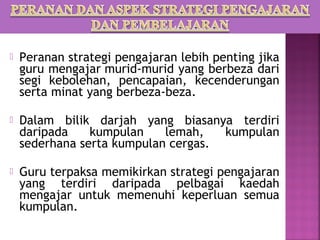    Peranan strategi pengajaran lebih penting jika
    guru mengajar murid-murid yang berbeza dari
    segi kebolehan, pencapaian, kecenderungan
    serta minat yang berbeza-beza.

   Dalam bilik darjah yang biasanya terdiri
    daripada    kumpulan    lemah,   kumpulan
    sederhana serta kumpulan cergas.

   Guru terpaksa memikirkan strategi pengajaran
    yang terdiri daripada pelbagai kaedah
    mengajar untuk memenuhi keperluan semua
    kumpulan.
 