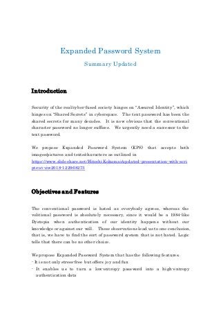 Expanded Password System
Summary Updated
Introduction
Security of the real/cyber-fused society hinges on “Assured Identity”, which
hinges on “Shared Secrets” in cyberspace. The text password has been the
shared secrets for many decades. It is now obvious that the conventional
character password no longer suffices. We urgently need a successor to the
text password.
We propose Expanded Password System (EPS) that accepts both
images/pictures and texts/characters as outlined in
https://www.slideshare.net/HitoshiKokumai/updated-presentation-with-scri
pts-at-ciw2018-122968273
Objectives and Features
The conventional password is hated as everybody agrees, whereas the
volitional password is absolutely necessary, since it would be a 1984-like
Dystopia when authentication of our identity happens without our
knowledge or against our will. These observations lead us to one conclusion,
that is, we have to find the sort of password system that is not hated. Logic
tells that there can be no other choice.
We propose Expanded Password System that has the following features.
- It is not only stress-free but offers joy and fun
- It enables us to turn a low-entropy password into a high-entropy
authentication data
 