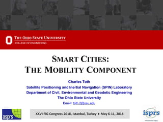 SMART CITIES:
THE MOBILITY COMPONENT
Charles Toth
Satellite Positioning and Inertial Navigation (SPIN) Laboratory
Department of Civil, Environmental and Geodetic Engineering
The Ohio State University
Email: toth.2@osu.edu
XXVI FIG Congress 2018, Istanbul, Turkey  May 6-11, 2018
 