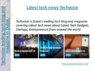 Latest tech news-Techvoize 
Techvoize-leading tech blog and 
magazine in Dubai. 
Techvoize is Dubai's leading tech blog and magazine 
covering Latest tech news about Latest Tech Gadgets, 
Startups, Entrepreneurs from around the world. 
http://www.techvoize.com/ 
 