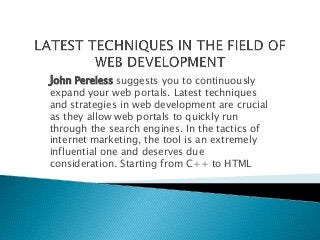 John Pereless suggests you to continuously 
expand your web portals. Latest techniques 
and strategies in web development are crucial 
as they allow web portals to quickly run 
through the search engines. In the tactics of 
internet marketing, the tool is an extremely 
influential one and deserves due 
consideration. Starting from C++ to HTML 
 