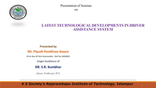 1
LATEST TECHNOLOGICALDEVELOPMENTS IN DRIVER
ASSISTANCE SYSTEM
Presented by
Mr. Piyush Panditrao Aware
(First Year M-Tech Automobile , Roll No.1826004)
Unger Guidance of
DR. S.R. Kumbhar
(Asso. Professor, RIT)
Presentation of Seminar
on
K E Society’s Rajarambapu Institute of Technology, Islampur
 