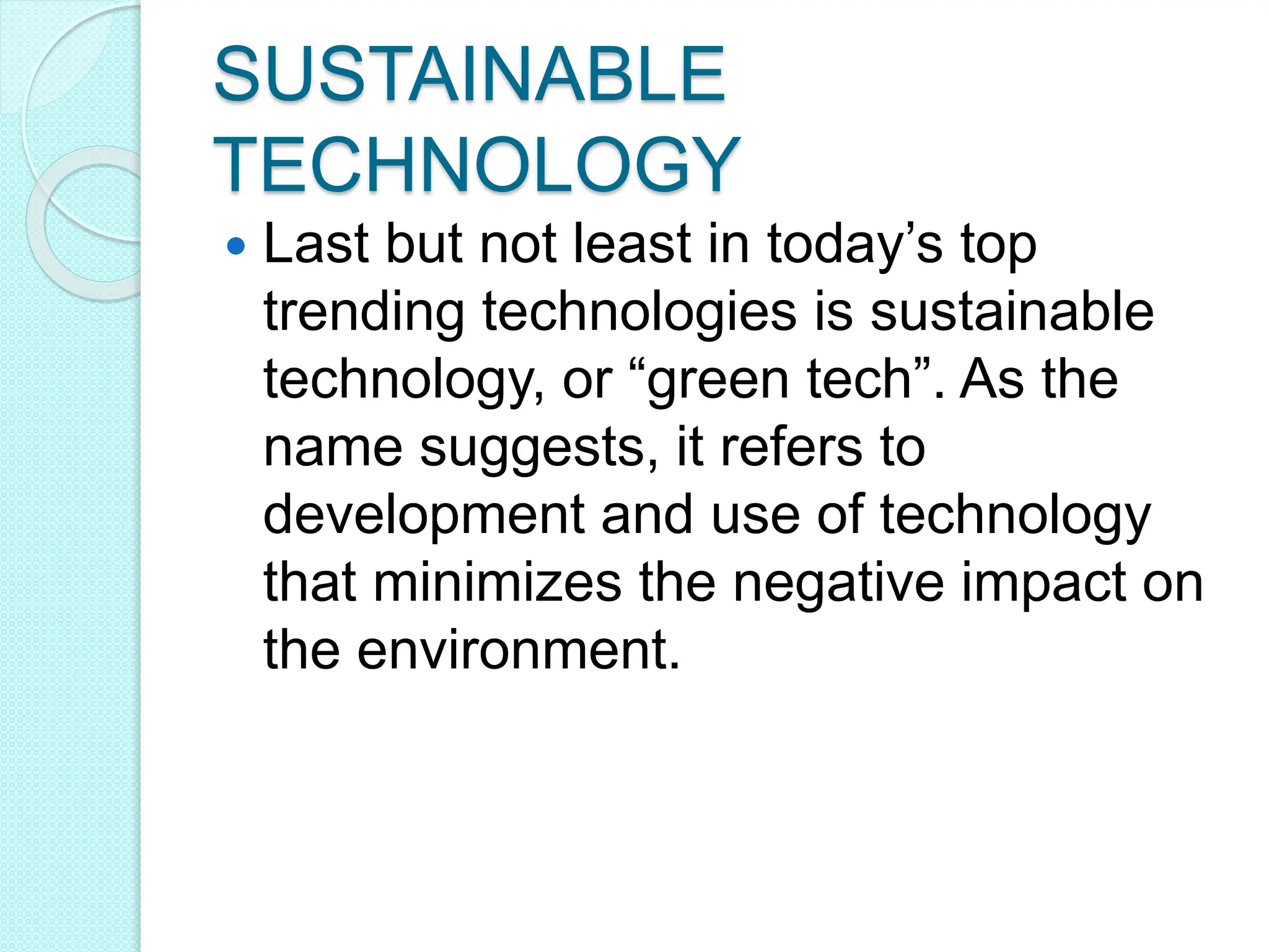 SUSTAINABLE
TECHNOLOGY
 Last but not least in today’s top
trending technologies is sustainable
technology, or “green tech”. As the
name suggests, it refers to
development and use of technology
that minimizes the negative impact on
the environment.
 
