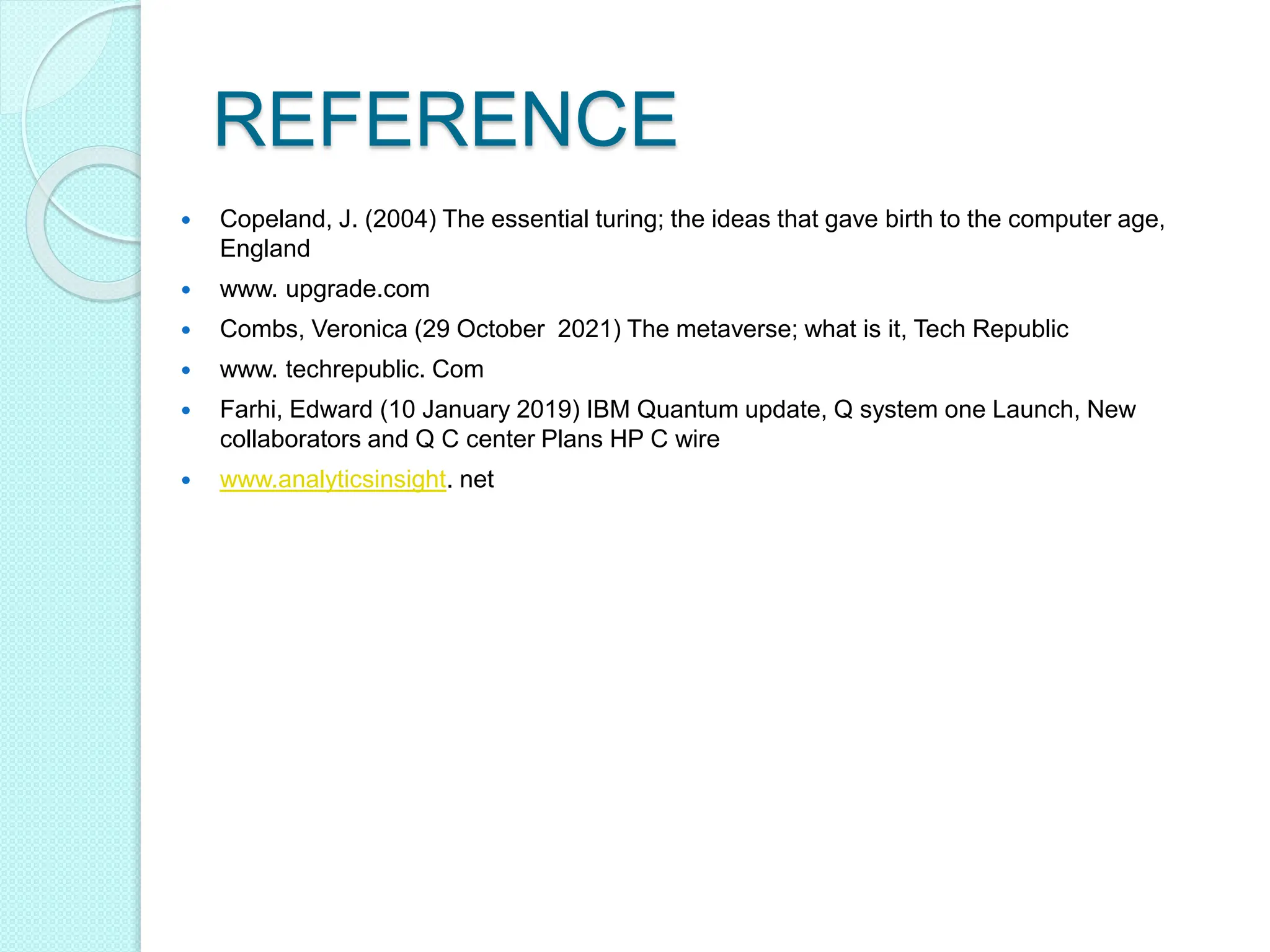  Copeland, J. (2004) The essential turing; the ideas that gave birth to the computer age,
England
 www. upgrade.com
 Combs, Veronica (29 October 2021) The metaverse; what is it, Tech Republic
 www. techrepublic. Com
 Farhi, Edward (10 January 2019) IBM Quantum update, Q system one Launch, New
collaborators and Q C center Plans HP C wire
 www.analyticsinsight. net
REFERENCE
 