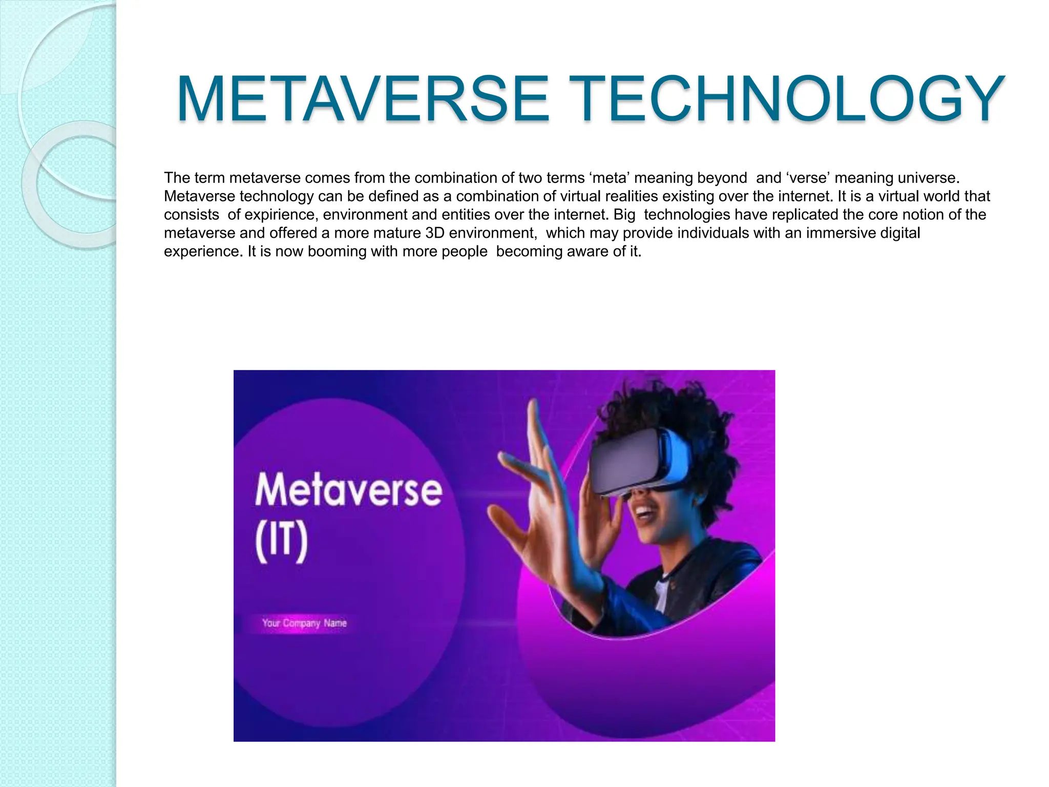 METAVERSE TECHNOLOGY
The term metaverse comes from the combination of two terms ‘meta’ meaning beyond and ‘verse’ meaning universe.
Metaverse technology can be defined as a combination of virtual realities existing over the internet. It is a virtual world that
consists of expirience, environment and entities over the internet. Big technologies have replicated the core notion of the
metaverse and offered a more mature 3D environment, which may provide individuals with an immersive digital
experience. It is now booming with more people becoming aware of it.
 