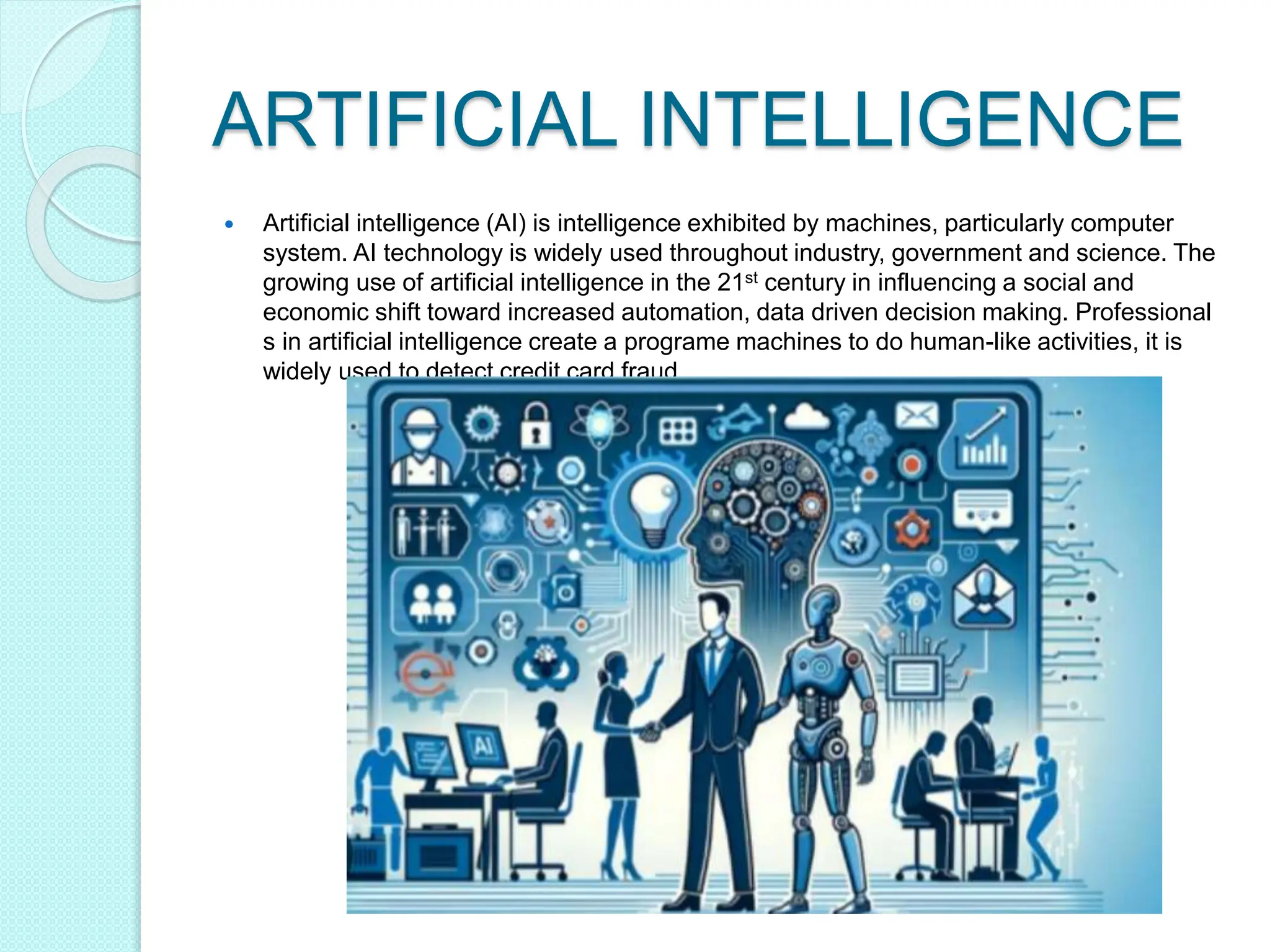 ARTIFICIAL INTELLIGENCE
 Artificial intelligence (AI) is intelligence exhibited by machines, particularly computer
system. AI technology is widely used throughout industry, government and science. The
growing use of artificial intelligence in the 21st century in influencing a social and
economic shift toward increased automation, data driven decision making. Professional
s in artificial intelligence create a programe machines to do human-like activities, it is
widely used to detect credit card fraud.
 