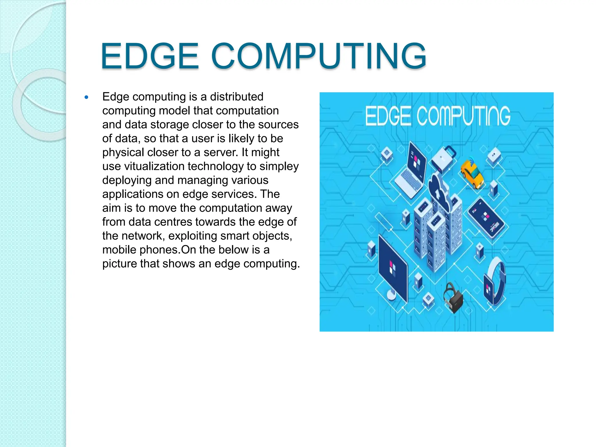 EDGE COMPUTING
 Edge computing is a distributed
computing model that computation
and data storage closer to the sources
of data, so that a user is likely to be
physical closer to a server. It might
use vitualization technology to simpley
deploying and managing various
applications on edge services. The
aim is to move the computation away
from data centres towards the edge of
the network, exploiting smart objects,
mobile phones.On the below is a
picture that shows an edge computing.
 