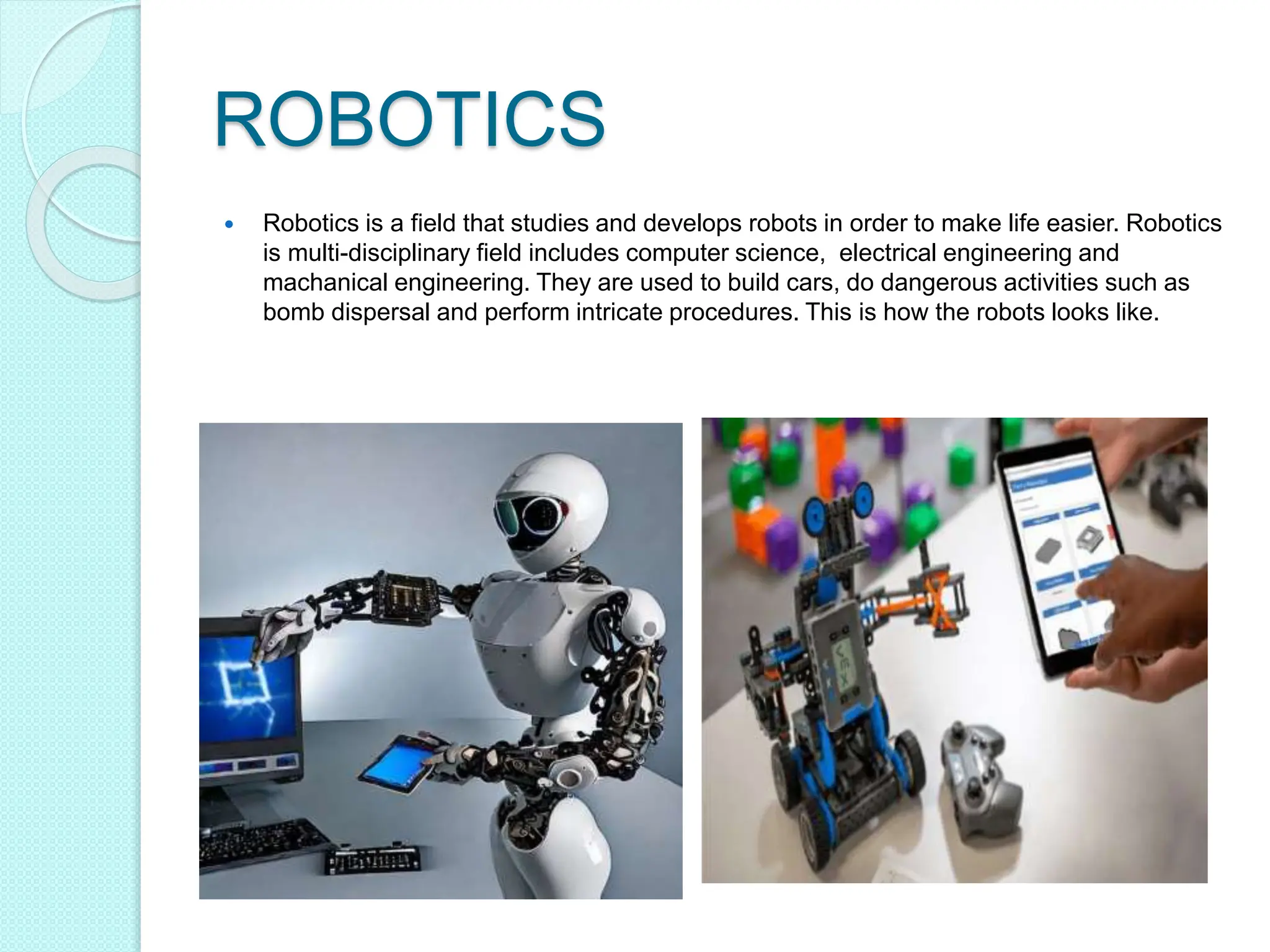 ROBOTICS
 Robotics is a field that studies and develops robots in order to make life easier. Robotics
is multi-disciplinary field includes computer science, electrical engineering and
machanical engineering. They are used to build cars, do dangerous activities such as
bomb dispersal and perform intricate procedures. This is how the robots looks like.
 