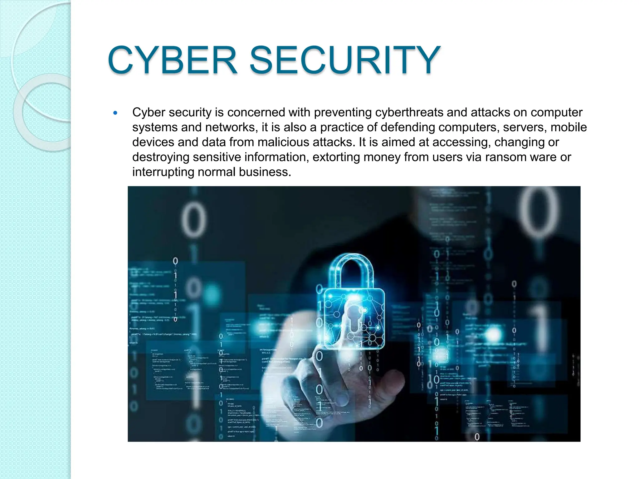 CYBER SECURITY
 Cyber security is concerned with preventing cyberthreats and attacks on computer
systems and networks, it is also a practice of defending computers, servers, mobile
devices and data from malicious attacks. It is aimed at accessing, changing or
destroying sensitive information, extorting money from users via ransom ware or
interrupting normal business.
 