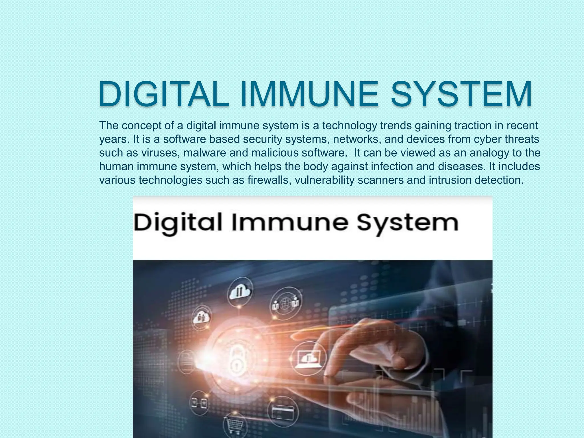 DIGITAL IMMUNE SYSTEM
The concept of a digital immune system is a technology trends gaining traction in recent
years. It is a software based security systems, networks, and devices from cyber threats
such as viruses, malware and malicious software. It can be viewed as an analogy to the
human immune system, which helps the body against infection and diseases. It includes
various technologies such as firewalls, vulnerability scanners and intrusion detection.
 