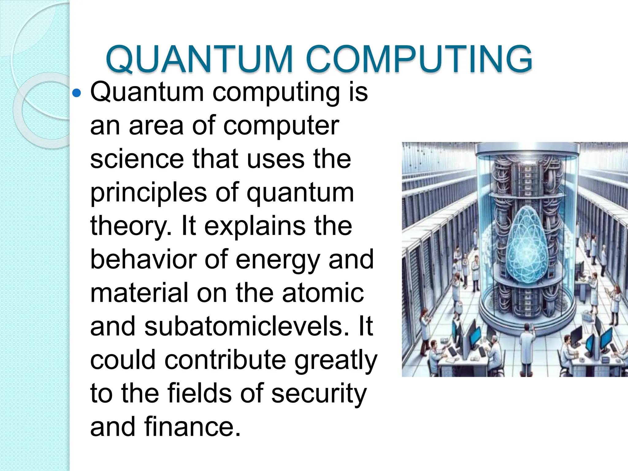 QUANTUM COMPUTING
 Quantum computing is
an area of computer
science that uses the
principles of quantum
theory. It explains the
behavior of energy and
material on the atomic
and subatomiclevels. It
could contribute greatly
to the fields of security
and finance.
 