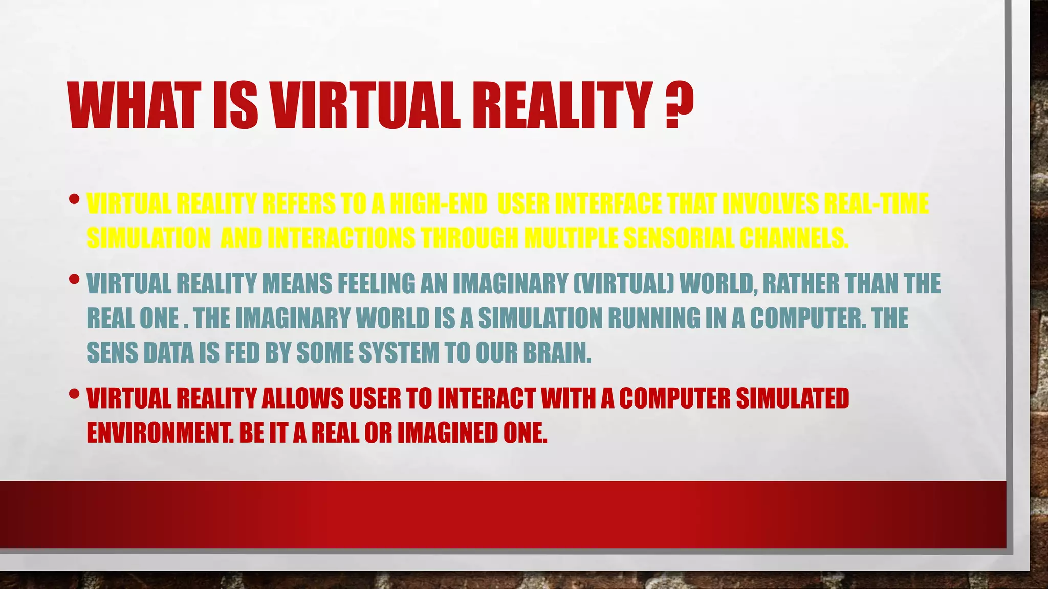 WHAT IS VIRTUAL REALITY ?
•VIRTUAL REALITY REFERS TO A HIGH-END USER INTERFACE THAT INVOLVES REAL-TIME
SIMULATION AND INTERACTIONS THROUGH MULTIPLE SENSORIAL CHANNELS.
•VIRTUAL REALITY MEANS FEELING AN IMAGINARY (VIRTUAL) WORLD, RATHER THAN THE
REAL ONE . THE IMAGINARY WORLD IS A SIMULATION RUNNING IN A COMPUTER. THE
SENS DATA IS FED BY SOME SYSTEM TO OUR BRAIN.
•VIRTUAL REALITY ALLOWS USER TO INTERACT WITH A COMPUTER SIMULATED
ENVIRONMENT. BE IT A REAL OR IMAGINED ONE.
 