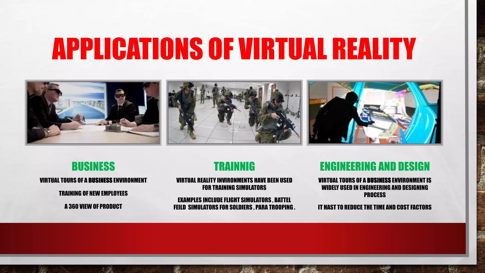 APPLICATIONS OF VIRTUAL REALITY
BUSINESS
VIRTUAL TOURS OF A BUSINESS ENVIRONMENT
TRAINING OF NEW EMPLOYEES
A 360 VIEW OF PRODUCT
TRAINNIG
VIRTUAL REALITY INVIRONMENTS HAVE BEEN USED
FOR TRAINING SIMULATORS
EXAMPLES INCLUDE FLIGHT SIMULATORS , BATTEL
FEILD SIMULATORS FOR SOLDIERS , PARA TROOPING .
ENGINEERING AND DESIGN
VIRTUAL TOURS OF A BUSINESS ENVIRONMENT IS
WIDELY USED IN ENGINEERING AND DESIGNING
PROCESS
IT HAST TO REDUCE THE TIME AND COST FACTORS
 
