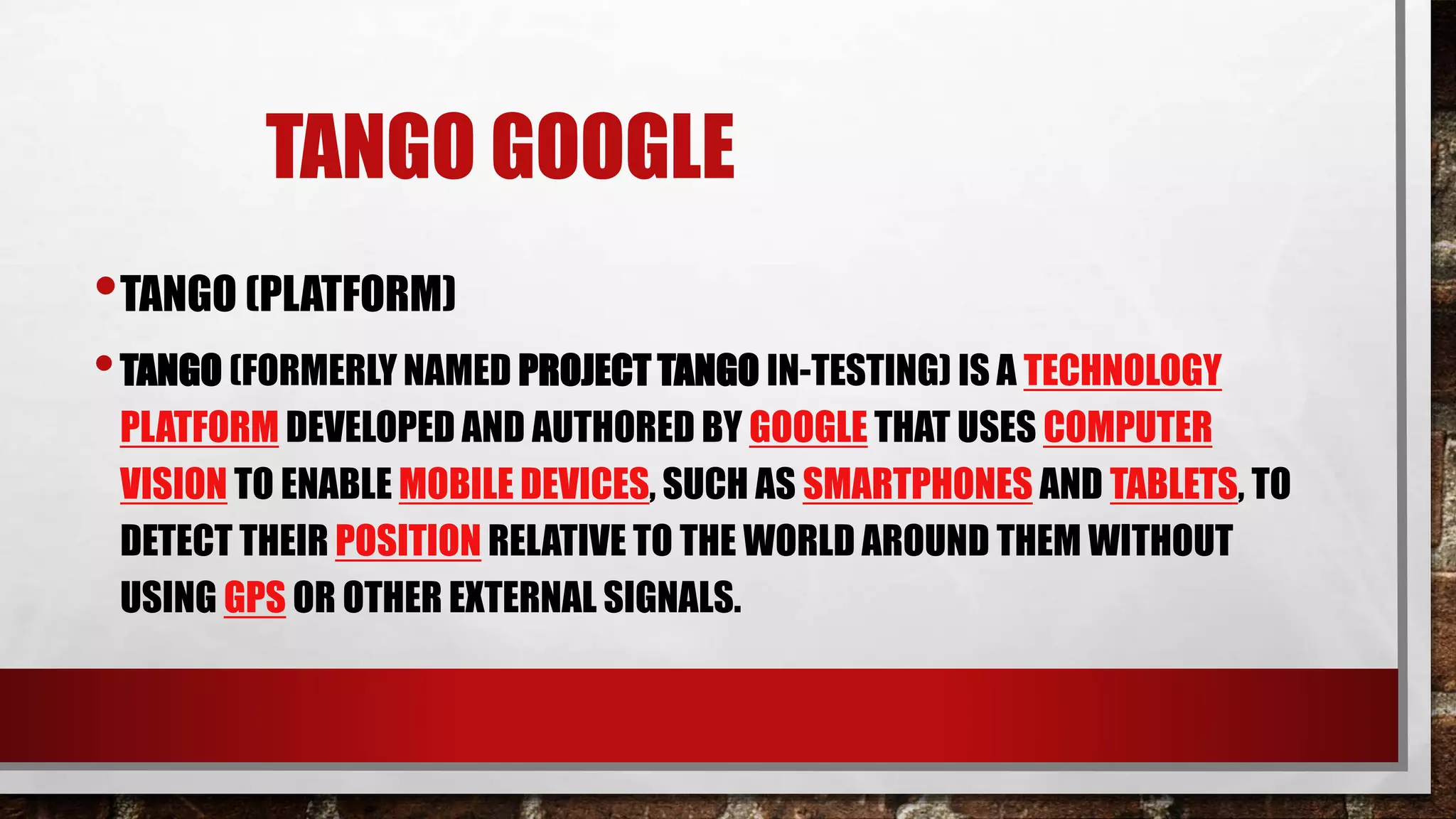 TANGO GOOGLE
•TANGO (PLATFORM)
•TANGO (FORMERLY NAMED PROJECT TANGO IN-TESTING) IS A TECHNOLOGY
PLATFORM DEVELOPED AND AUTHORED BY GOOGLE THAT USES COMPUTER
VISION TO ENABLE MOBILE DEVICES, SUCH AS SMARTPHONES AND TABLETS, TO
DETECT THEIR POSITION RELATIVE TO THE WORLD AROUND THEM WITHOUT
USING GPS OR OTHER EXTERNAL SIGNALS.
 