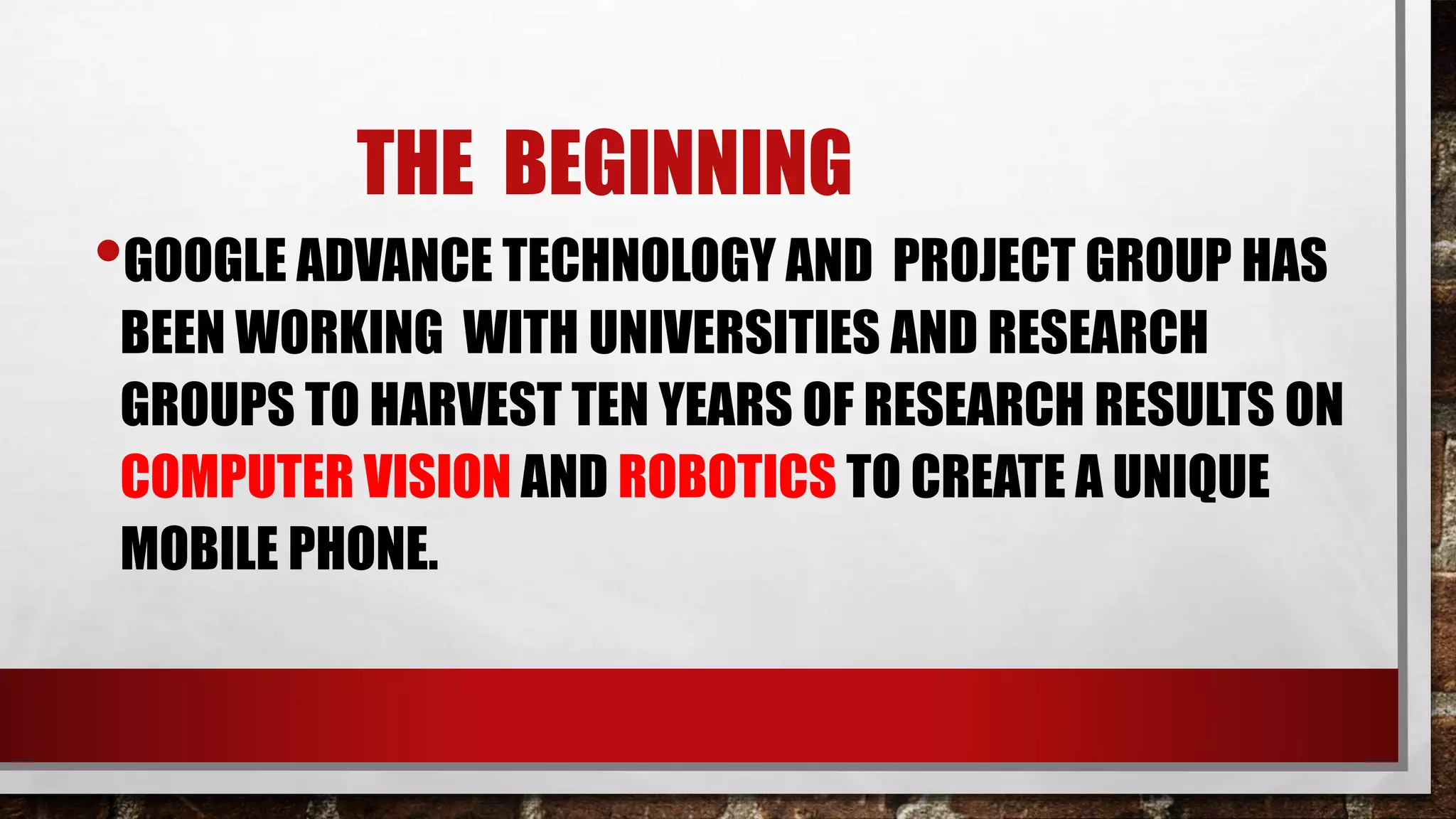 THE BEGINNING
•GOOGLE ADVANCE TECHNOLOGY AND PROJECT GROUP HAS
BEEN WORKING WITH UNIVERSITIES AND RESEARCH
GROUPS TO HARVEST TEN YEARS OF RESEARCH RESULTS ON
COMPUTER VISION AND ROBOTICS TO CREATE A UNIQUE
MOBILE PHONE.
 