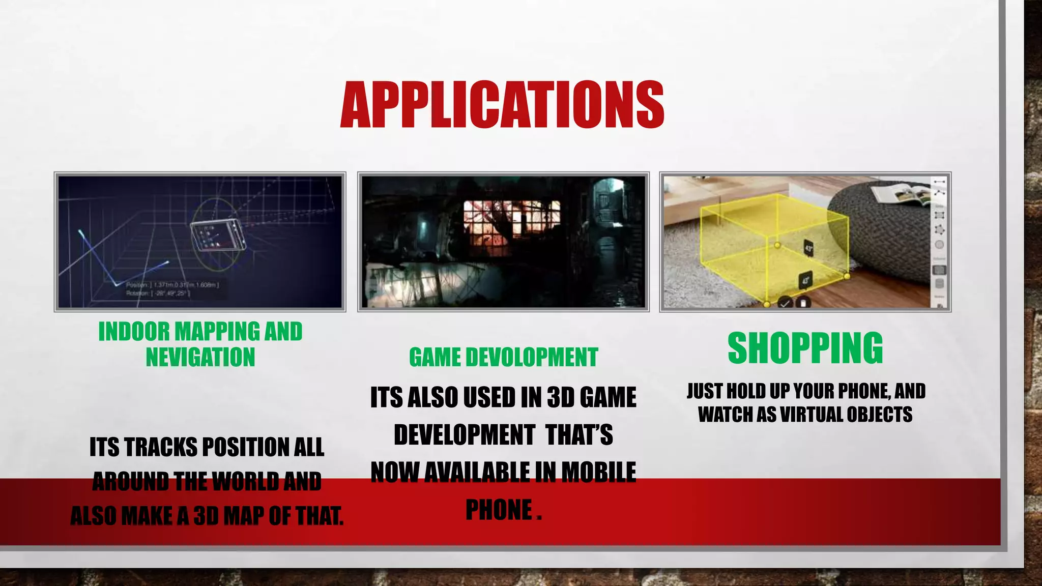 APPLICATIONS
INDOOR MAPPING AND
NEVIGATION
ITS TRACKS POSITION ALL
AROUND THE WORLD AND
ALSO MAKE A 3D MAP OF THAT.
GAME DEVOLOPMENT
ITS ALSO USED IN 3D GAME
DEVELOPMENT THAT’S
NOW AVAILABLE IN MOBILE
PHONE .
SHOPPING
JUST HOLD UP YOUR PHONE, AND
WATCH AS VIRTUAL OBJECTS
 