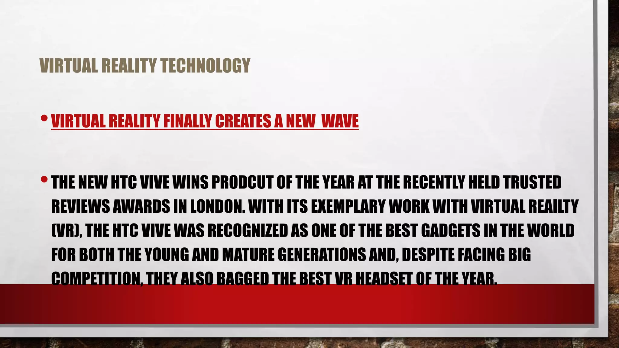 VIRTUAL REALITY TECHNOLOGY
•VIRTUAL REALITY FINALLY CREATES A NEW WAVE
•THE NEW HTC VIVE WINS PRODCUT OF THE YEAR AT THE RECENTLY HELD TRUSTED
REVIEWS AWARDS IN LONDON. WITH ITS EXEMPLARY WORK WITH VIRTUAL REAILTY
(VR), THE HTC VIVE WAS RECOGNIZED AS ONE OF THE BEST GADGETS IN THE WORLD
FOR BOTH THE YOUNG AND MATURE GENERATIONS AND, DESPITE FACING BIG
COMPETITION, THEY ALSO BAGGED THE BEST VR HEADSET OF THE YEAR.
 