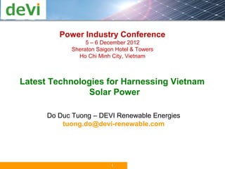 Power Industry Conference
                  5 – 6 December 2012
             Sheraton Saigon Hotel & Towers
               Ho Chi Minh City, Vietnam



Latest Technologies for Harnessing Vietnam
               Solar Power

      Do Duc Tuong – DEVI Renewable Energies
          tuong.do@devi-renewable.com




                           1
 