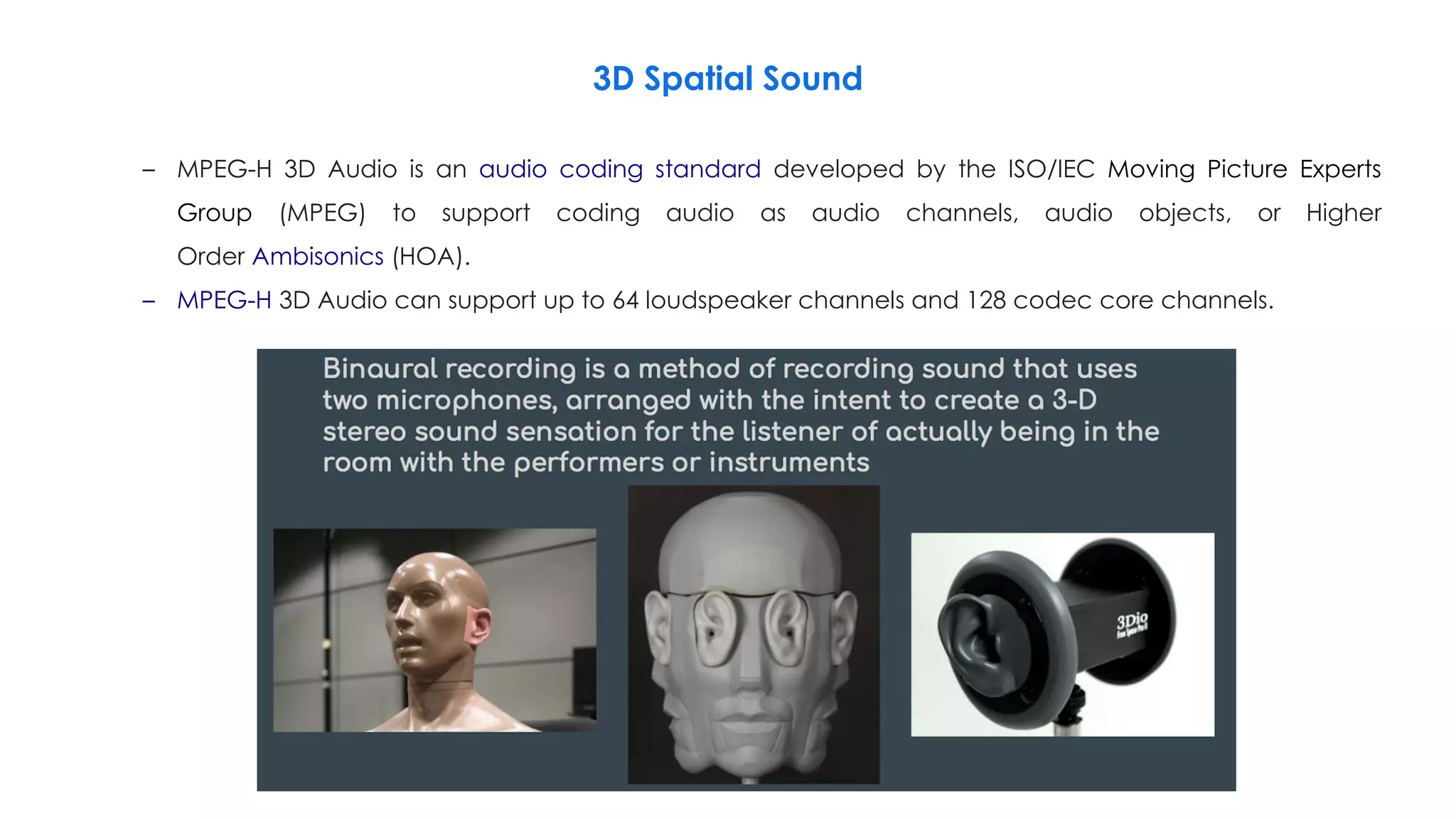 3D Spatial Sound
– MPEG-H 3D Audio is an audio coding standard developed by the ISO/IEC Moving Picture Experts
Group (MPEG) to support coding audio as audio channels, audio objects, or Higher
Order Ambisonics (HOA).
– MPEG-H 3D Audio can support up to 64 loudspeaker channels and 128 codec core channels.
 