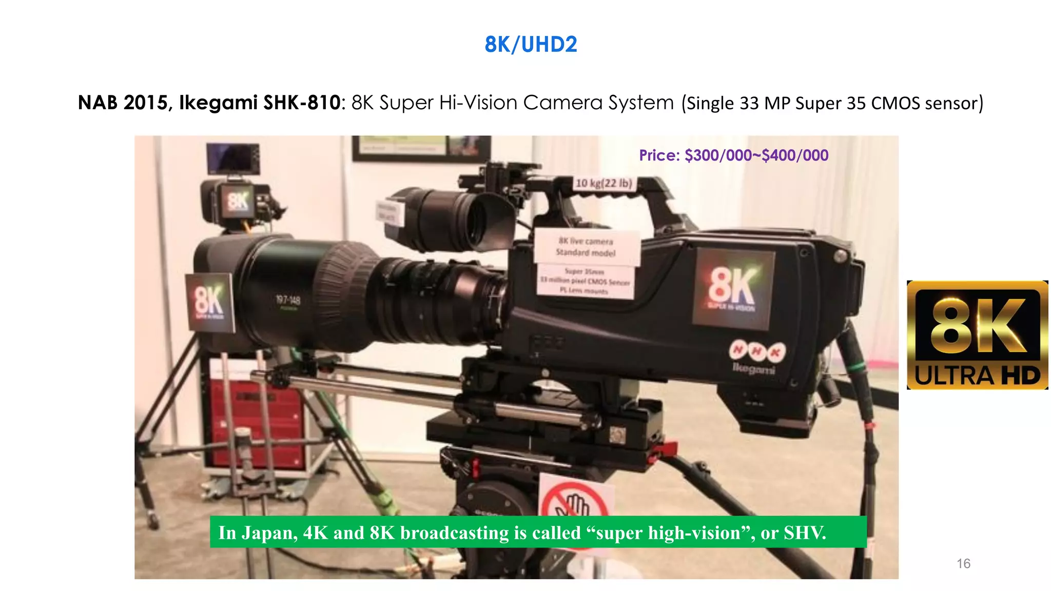 16
NAB 2015, Ikegami SHK-810: 8K Super Hi-Vision Camera System (Single 33 MP Super 35 CMOS sensor)
In Japan, 4K and 8K broadcasting is called “super high-vision”, or SHV.
8K/UHD2
Price: $300/000~$400/000
 