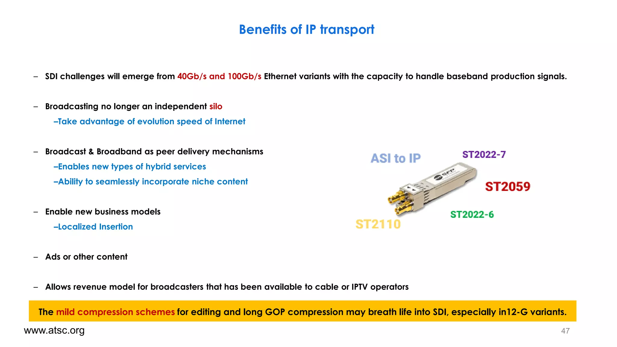 – SDI challenges will emerge from 40Gb/s and 100Gb/s Ethernet variants with the capacity to handle baseband production signals.
– Broadcasting no longer an independent silo
–Take advantage of evolution speed of Internet
– Broadcast & Broadband as peer delivery mechanisms
–Enables new types of hybrid services
–Ability to seamlessly incorporate niche content
– Enable new business models
–Localized Insertion
– Ads or other content
– Allows revenue model for broadcasters that has been available to cable or IPTV operators
47www.atsc.org
Benefits of IP transport
The mild compression schemes for editing and long GOP compression may breath life into SDI, especially in12-G variants.
 