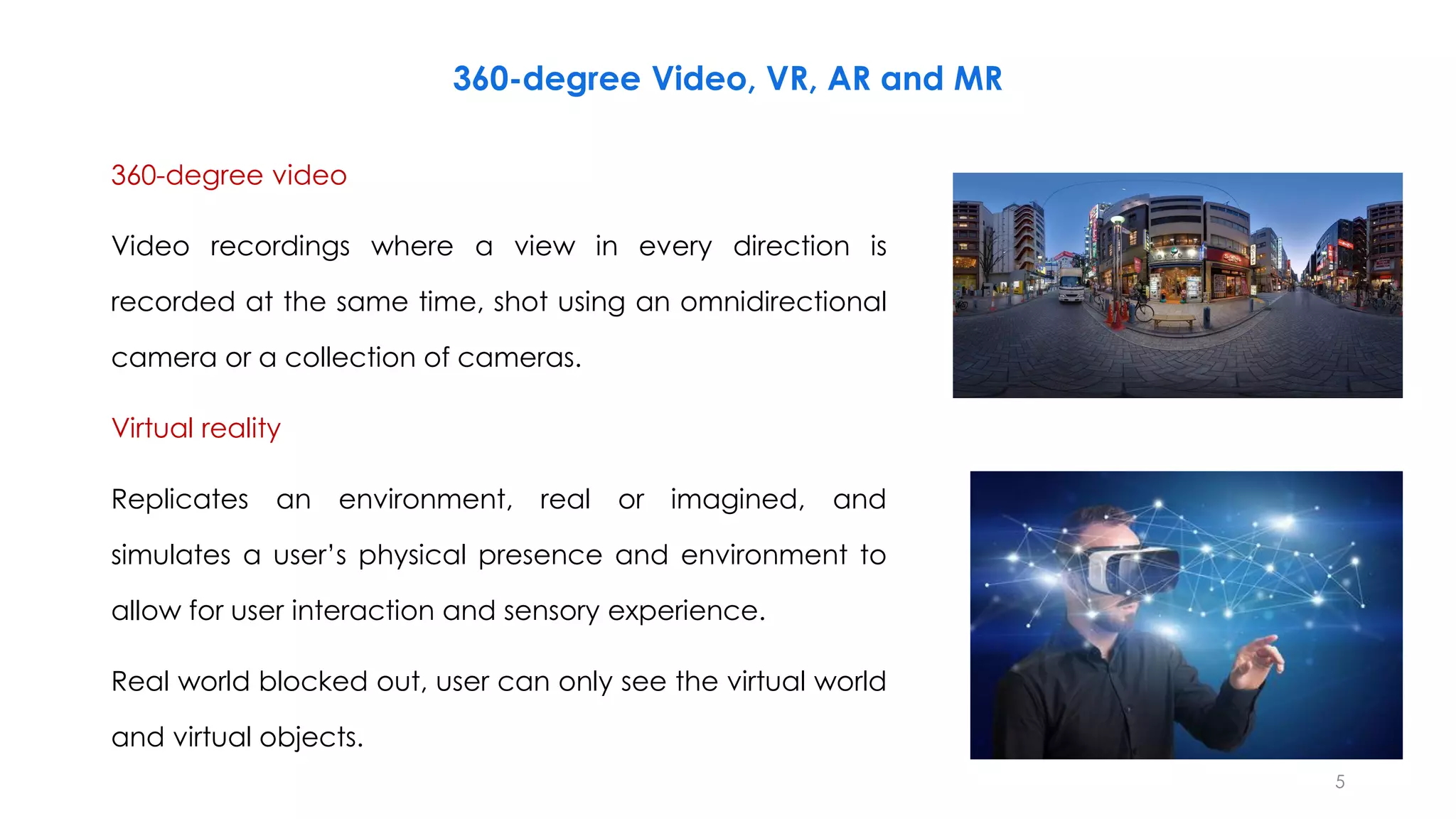 360-degree Video, VR, AR and MR
360-degree video
Video recordings where a view in every direction is
recorded at the same time, shot using an omnidirectional
camera or a collection of cameras.
Virtual reality
Replicates an environment, real or imagined, and
simulates a user’s physical presence and environment to
allow for user interaction and sensory experience.
Real world blocked out, user can only see the virtual world
and virtual objects.
5
 