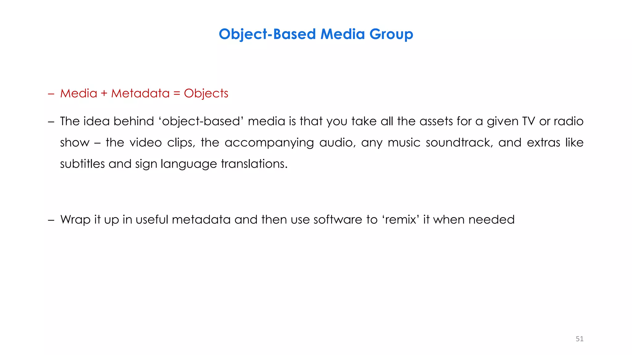Object-Based Media Group
– Media + Metadata = Objects
– The idea behind ‘object-based’ media is that you take all the assets for a given TV or radio
show – the video clips, the accompanying audio, any music soundtrack, and extras like
subtitles and sign language translations.
– Wrap it up in useful metadata and then use software to ‘remix’ it when needed
51
 