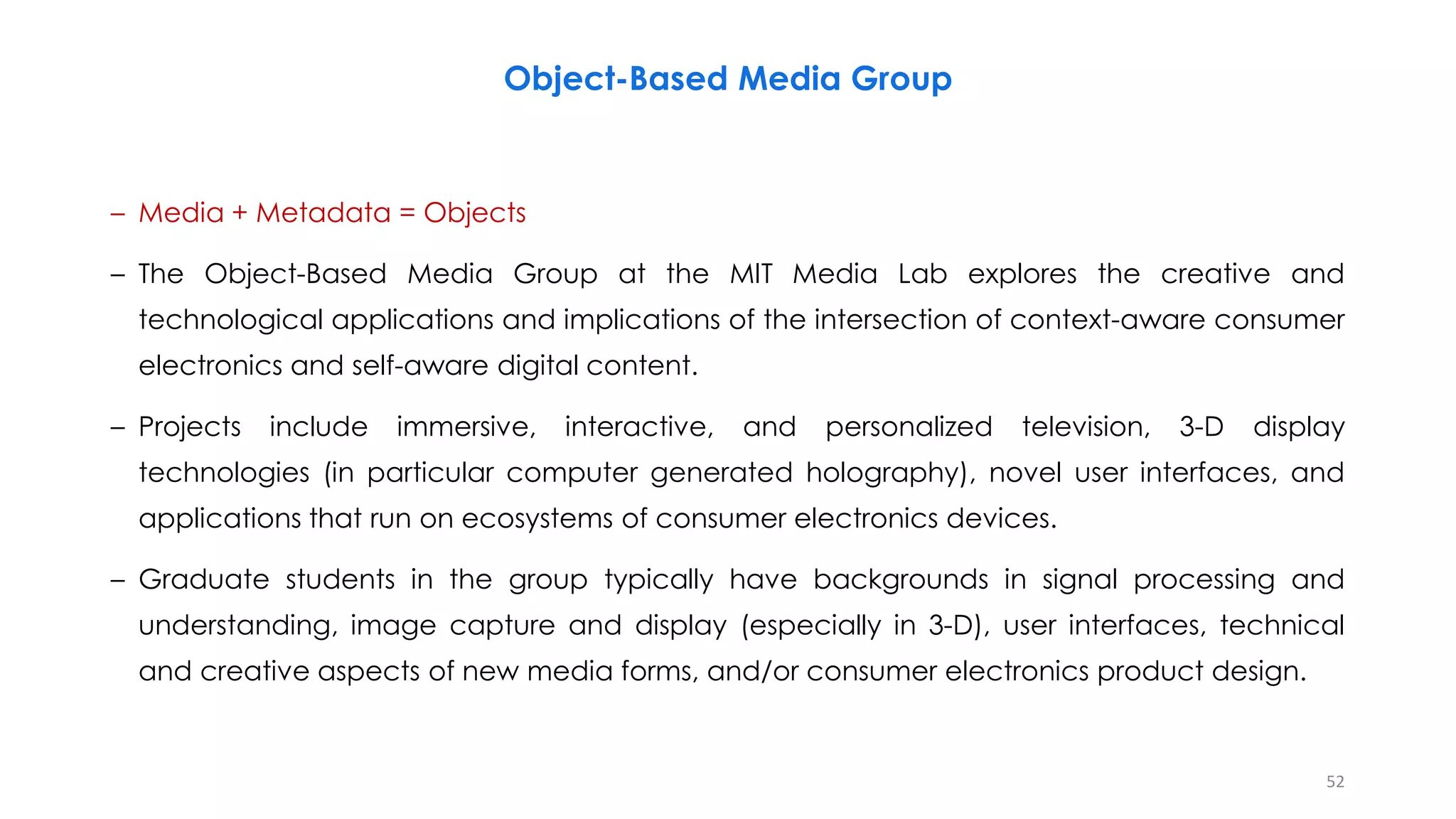 Object-Based Media Group
– Media + Metadata = Objects
– The Object-Based Media Group at the MIT Media Lab explores the creative and
technological applications and implications of the intersection of context-aware consumer
electronics and self-aware digital content.
– Projects include immersive, interactive, and personalized television, 3-D display
technologies (in particular computer generated holography), novel user interfaces, and
applications that run on ecosystems of consumer electronics devices.
– Graduate students in the group typically have backgrounds in signal processing and
understanding, image capture and display (especially in 3-D), user interfaces, technical
and creative aspects of new media forms, and/or consumer electronics product design.
52
 