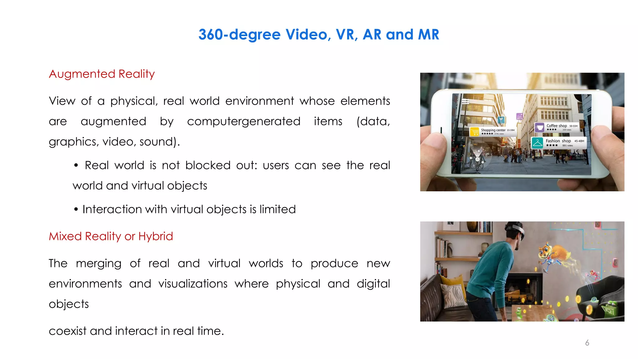 360-degree Video, VR, AR and MR
Augmented Reality
View of a physical, real world environment whose elements
are augmented by computergenerated items (data,
graphics, video, sound).
• Real world is not blocked out: users can see the real
world and virtual objects
• Interaction with virtual objects is limited
Mixed Reality or Hybrid
The merging of real and virtual worlds to produce new
environments and visualizations where physical and digital
objects
coexist and interact in real time.
6
 
