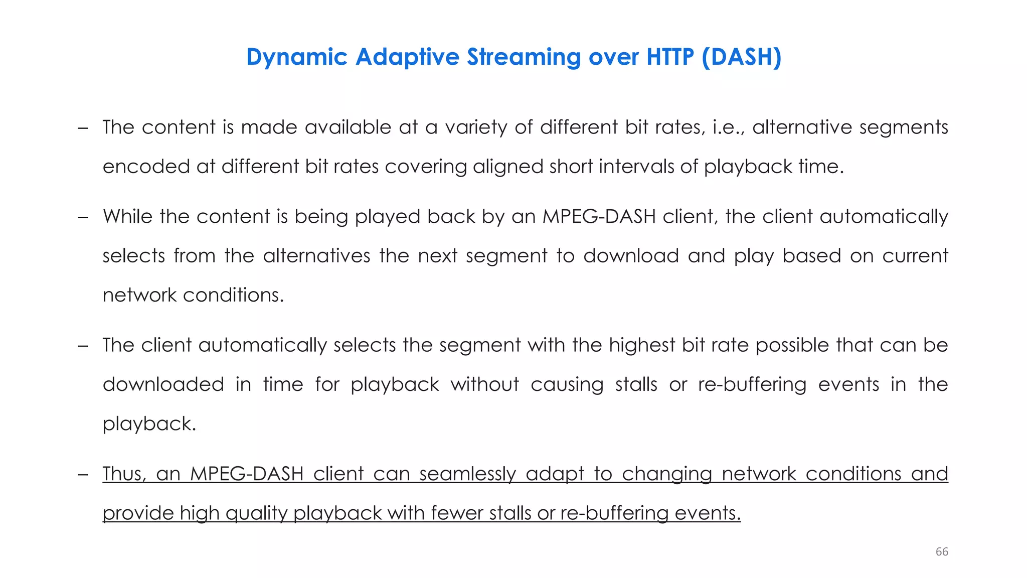 – The content is made available at a variety of different bit rates, i.e., alternative segments
encoded at different bit rates covering aligned short intervals of playback time.
– While the content is being played back by an MPEG-DASH client, the client automatically
selects from the alternatives the next segment to download and play based on current
network conditions.
– The client automatically selects the segment with the highest bit rate possible that can be
downloaded in time for playback without causing stalls or re-buffering events in the
playback.
– Thus, an MPEG-DASH client can seamlessly adapt to changing network conditions and
provide high quality playback with fewer stalls or re-buffering events.
66
Dynamic Adaptive Streaming over HTTP (DASH)
 