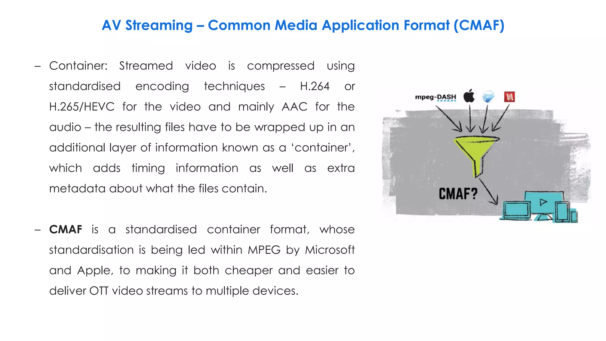 AV Streaming – Common Media Application Format (CMAF)
– Container: Streamed video is compressed using
standardised encoding techniques – H.264 or
H.265/HEVC for the video and mainly AAC for the
audio – the resulting files have to be wrapped up in an
additional layer of information known as a ‘container’,
which adds timing information as well as extra
metadata about what the files contain.
– CMAF is a standardised container format, whose
standardisation is being led within MPEG by Microsoft
and Apple, to making it both cheaper and easier to
deliver OTT video streams to multiple devices.
 