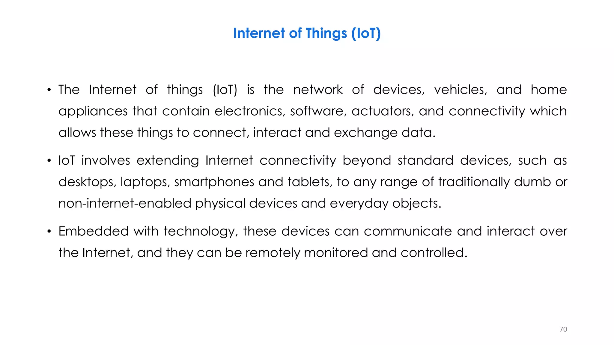 Internet of Things (IoT)
• The Internet of things (IoT) is the network of devices, vehicles, and home
appliances that contain electronics, software, actuators, and connectivity which
allows these things to connect, interact and exchange data.
• IoT involves extending Internet connectivity beyond standard devices, such as
desktops, laptops, smartphones and tablets, to any range of traditionally dumb or
non-internet-enabled physical devices and everyday objects.
• Embedded with technology, these devices can communicate and interact over
the Internet, and they can be remotely monitored and controlled.
70
 