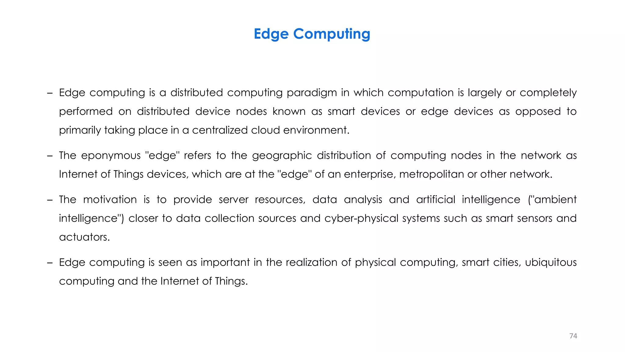 – Edge computing is a distributed computing paradigm in which computation is largely or completely
performed on distributed device nodes known as smart devices or edge devices as opposed to
primarily taking place in a centralized cloud environment.
– The eponymous "edge" refers to the geographic distribution of computing nodes in the network as
Internet of Things devices, which are at the "edge" of an enterprise, metropolitan or other network.
– The motivation is to provide server resources, data analysis and artificial intelligence ("ambient
intelligence") closer to data collection sources and cyber-physical systems such as smart sensors and
actuators.
– Edge computing is seen as important in the realization of physical computing, smart cities, ubiquitous
computing and the Internet of Things.
74
Edge Computing
 