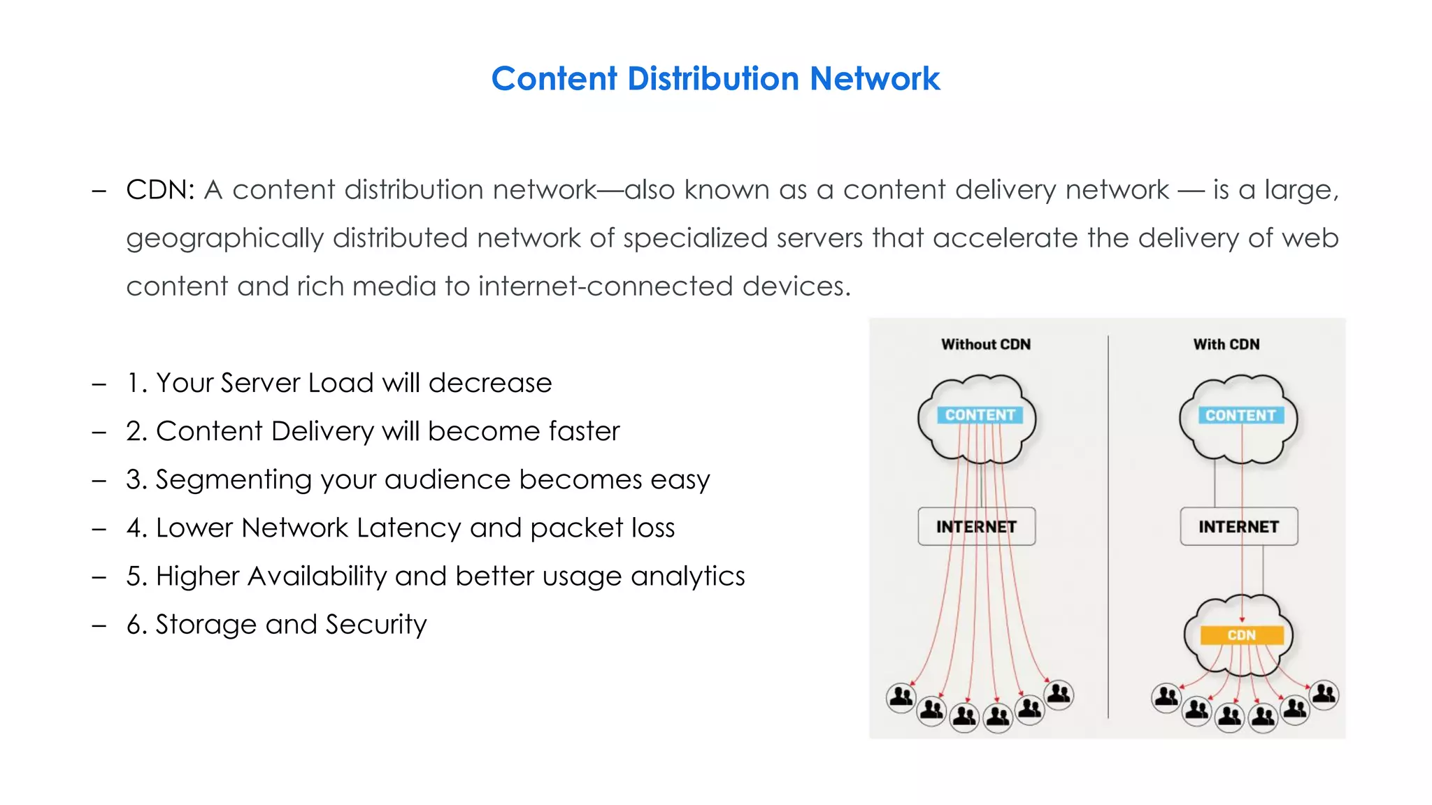 Content Distribution Network
– CDN: A content distribution network—also known as a content delivery network — is a large,
geographically distributed network of specialized servers that accelerate the delivery of web
content and rich media to internet-connected devices.
– 1. Your Server Load will decrease
– 2. Content Delivery will become faster
– 3. Segmenting your audience becomes easy
– 4. Lower Network Latency and packet loss
– 5. Higher Availability and better usage analytics
– 6. Storage and Security
 