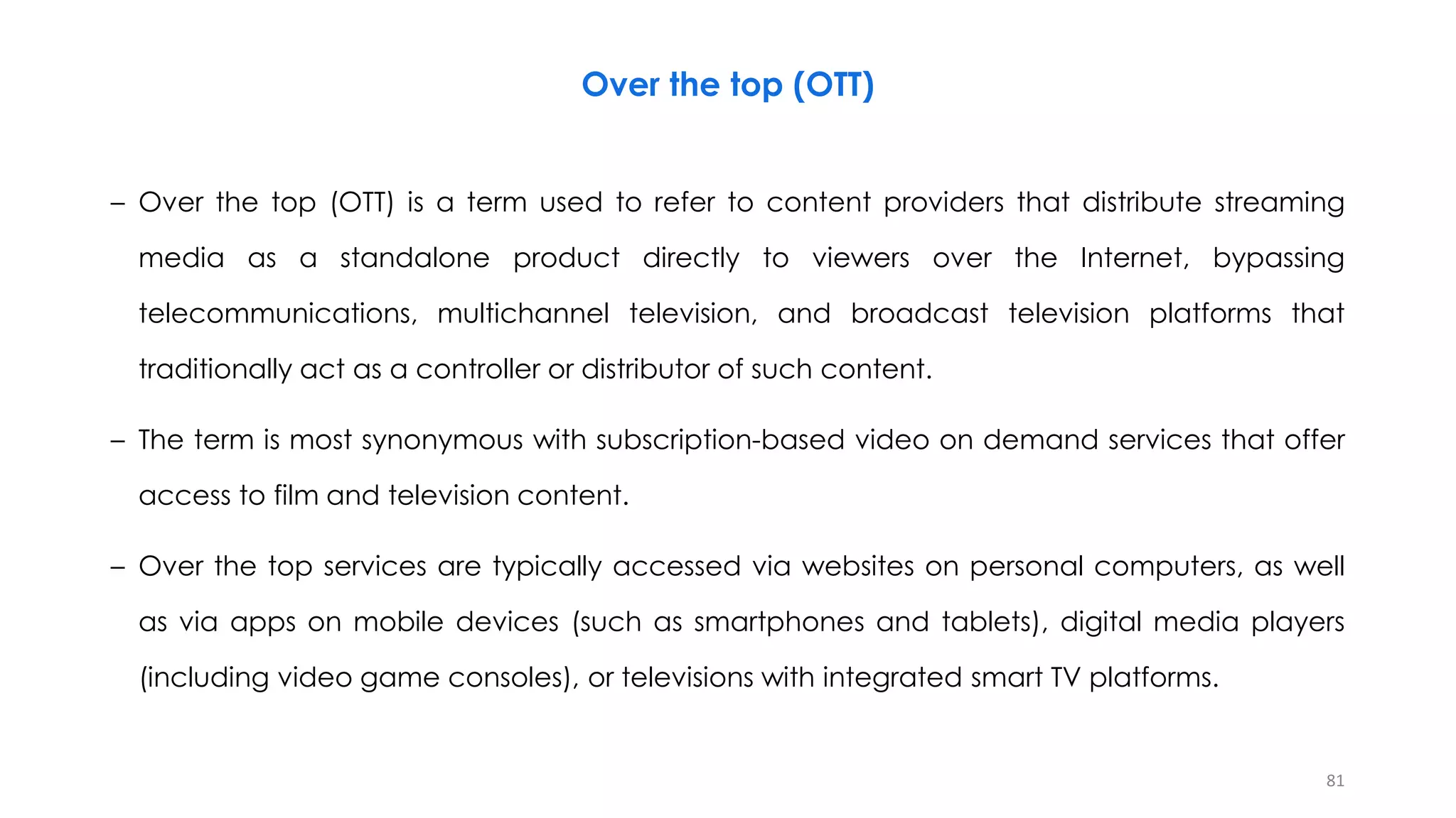 Over the top (OTT)
– Over the top (OTT) is a term used to refer to content providers that distribute streaming
media as a standalone product directly to viewers over the Internet, bypassing
telecommunications, multichannel television, and broadcast television platforms that
traditionally act as a controller or distributor of such content.
– The term is most synonymous with subscription-based video on demand services that offer
access to film and television content.
– Over the top services are typically accessed via websites on personal computers, as well
as via apps on mobile devices (such as smartphones and tablets), digital media players
(including video game consoles), or televisions with integrated smart TV platforms.
81
 
