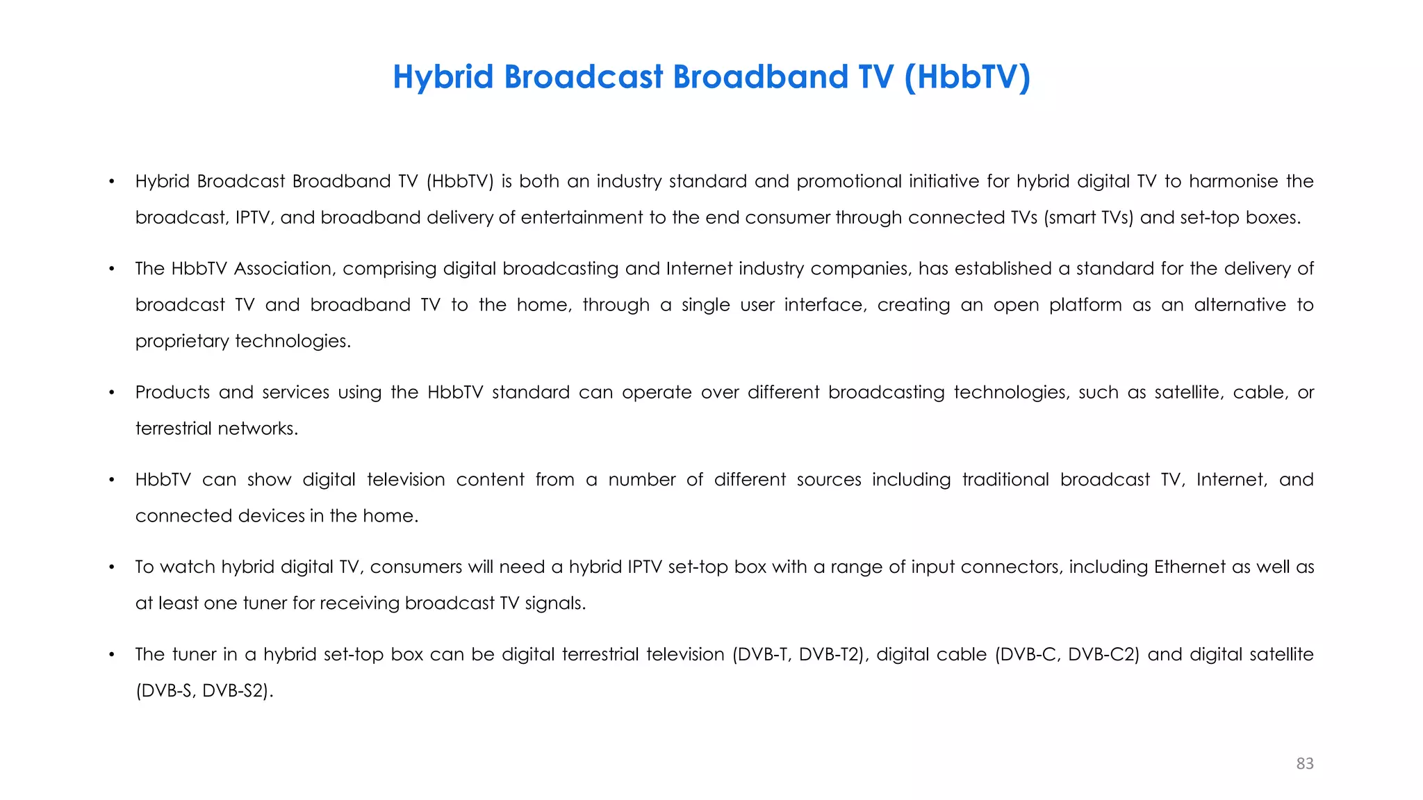 • Hybrid Broadcast Broadband TV (HbbTV) is both an industry standard and promotional initiative for hybrid digital TV to harmonise the
broadcast, IPTV, and broadband delivery of entertainment to the end consumer through connected TVs (smart TVs) and set-top boxes.
• The HbbTV Association, comprising digital broadcasting and Internet industry companies, has established a standard for the delivery of
broadcast TV and broadband TV to the home, through a single user interface, creating an open platform as an alternative to
proprietary technologies.
• Products and services using the HbbTV standard can operate over different broadcasting technologies, such as satellite, cable, or
terrestrial networks.
• HbbTV can show digital television content from a number of different sources including traditional broadcast TV, Internet, and
connected devices in the home.
• To watch hybrid digital TV, consumers will need a hybrid IPTV set-top box with a range of input connectors, including Ethernet as well as
at least one tuner for receiving broadcast TV signals.
• The tuner in a hybrid set-top box can be digital terrestrial television (DVB-T, DVB-T2), digital cable (DVB-C, DVB-C2) and digital satellite
(DVB-S, DVB-S2).
83
Hybrid Broadcast Broadband TV (HbbTV)
 