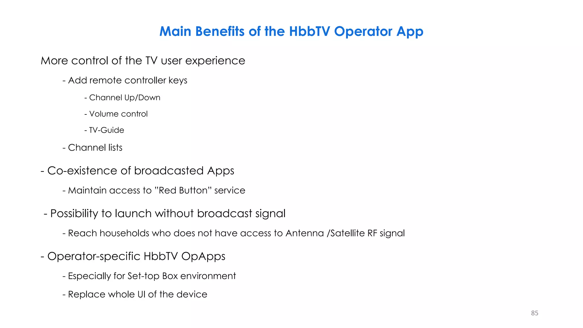 Main Benefits of the HbbTV Operator App
More control of the TV user experience
- Add remote controller keys
- Channel Up/Down
- Volume control
- TV-Guide
- Channel lists
- Co-existence of broadcasted Apps
- Maintain access to ”Red Button” service
- Possibility to launch without broadcast signal
- Reach households who does not have access to Antenna /Satellite RF signal
- Operator-specific HbbTV OpApps
- Especially for Set-top Box environment
- Replace whole UI of the device
85
 