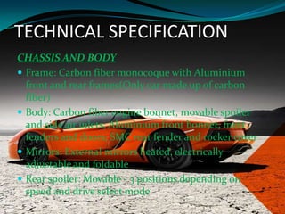 TECHNICAL SPECIFICATION
CHASSIS AND BODY
 Frame: Carbon fiber monocoque with Aluminium
front and rear frames(Only car made up of carbon
fiber)
 Body: Carbon fiber engine bonnet, movable spoiler
and side air inlets; Aluminium front bonnet, front
fenders and doors; SMC rear fender and rocker cover
 Mirrors: External mirrors heated, electrically
adjustable and foldable
 Rear spoiler: Movable - 3 positions depending on
speed and drive select mode

 