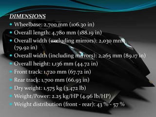 DIMENSIONS
 Wheelbase: 2,700 mm (106.30 in)
 Overall length: 4,780 mm (188.19 in)
 Overall width (excluding mirrors): 2,030 mm
(79.92 in)
 Overall width (including mirrors): 2,265 mm (89.17 in)
 Overall height: 1,136 mm (44.72 in)
 Front track: 1,720 mm (67.72 in)
 Rear track: 1,700 mm (66.93 in)
 Dry weight: 1,575 kg (3,472 lb)
 Weight/Power: 2.25 kg/HP (4.96 lb/HP)
 Weight distribution (front - rear): 43 % - 57 %

 