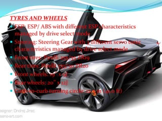 TYRES AND WHEELS
 ESP: ESP/ ABS with different ESP characteristics
managed by drive select mode
 Steering: Steering Gear with 3 different servo tonic
characteristics managed by drive select mode
 Front tires: Pirelli 255/35 ZR19
 Rear tires: Pirelli 335/30 ZR20
 Front wheels: 19’’ x 9J
 Rear wheels: 20’’ x 12J
 Curb-to-curb turning circle: 12.5 m (41.0 ft)

 