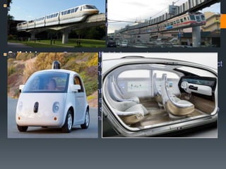 - A monorail is a railway in which the track consists of
a single rail, typically elevated. The term is also used to describe
the beam of the system, or the vehicles traveling on such a
beam or track.
-Google self-driving car is any in a range
of autonomous cars, developed byGoogle X as part of its project
to develop technology for mainly electric cars. The software
installed in Google's cars is named Google Chauffeur.Lettering
on the side of each car identifies it as a "self-driving car“..
Google's robotic cars have about $150,000 in equipment
including a $70,000 LIDAR system.This laser allows the vehicle
to generate a detailed 3D map of its environment.
 