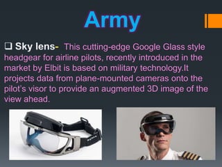 Army
This cutting-edge Google Glass style
headgear for airline pilots, recently introduced in the
market by Elbit is based on military technology.It
projects data from plane-mounted cameras onto the
pilot’s visor to provide an augmented 3D image of the
view ahead.
 