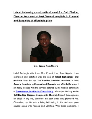 Latest technology and method used for Gall Bladder
Disorder treatment at best General hospitals in Chennai
and Bangalore at affordable price




                     Mrs. Ezeani from Nigeria


Hello! To begin with, I am Mrs. Ezeani, I am from Nigeria. I am
overjoyed and satisfied with the use of latest technology and
methods used for my Gall Bladder Disorder treatment at best
General hospitals in Chennai and Bangalore at affordable price. I
am really pleased with the services catered by my medical consultant
– Forerunners healthcare Consultancy, who expedited my entire
Gall Bladder Disorder treatment in Chennai. Indeed, they came as
an angel in my life, delivered the best what they promised me.
Otherwise, my life was a living hell owing to the abdomen pain
caused along with nausea and vomiting. With these problems, I
 
