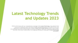 Latest Technology Trends
and Updates 2023
Embrace the future with our comprehensive coverage of the Latest Technology. Stay ahead of the
curve as we bring you up-to-the-minute insights and developments in the world of tech. Our
dedication to delivering timely and relevant Latest Technology Updates ensures you're always
informed about the latest breakthroughs in artificial intelligence, quantum computing, cybersecurity,
and more. We're your trusted source for navigating the dynamic landscape of Latest Technology
Innovation.
 