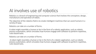 AI involves use of robotics
Robotics is a branch of engineering and computer science that involves the conception, design,
manufacture and operation of robots.
The objective of the robotics field is to create intelligent machines that can assist humans in a
variety of ways.
Robotics can take on a number of forms.
A robot might resemble a human or be in the form of a robotic application, such as robotic
process automation, which simulates how humans engage with software to perform repetitive,
rules-based tasks.
Robotics can take on a number of forms.
A robot might resemble a human or be in the form of a robotic application, such as robotic
process automation, which simulates how humans engage with software to perform repetitive,
rules-based tasks.
 