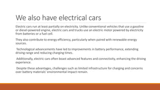 We also have electrical cars
Electric cars run at least partially on electricity. Unlike conventional vehicles that use a gasoline
or diesel-powered engine, electric cars and trucks use an electric motor powered by electricity
from batteries or a fuel cell.
They also contribute to energy efficiency, particularly when paired with renewable energy
sources.
Technological advancements have led to improvements in battery performance, extending
driving range and reducing charging times.
Additionally, electric cars often boast advanced features and connectivity, enhancing the driving
experience.
Despite these advantages, challenges such as limited infrastructure for charging and concerns
over battery materials' environmental impact remain.
 