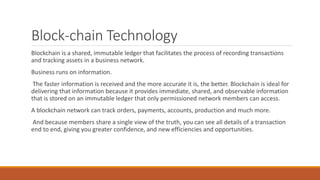 Block-chain Technology
Blockchain is a shared, immutable ledger that facilitates the process of recording transactions
and tracking assets in a business network.
Business runs on information.
The faster information is received and the more accurate it is, the better. Blockchain is ideal for
delivering that information because it provides immediate, shared, and observable information
that is stored on an immutable ledger that only permissioned network members can access.
A blockchain network can track orders, payments, accounts, production and much more.
And because members share a single view of the truth, you can see all details of a transaction
end to end, giving you greater confidence, and new efficiencies and opportunities.
 